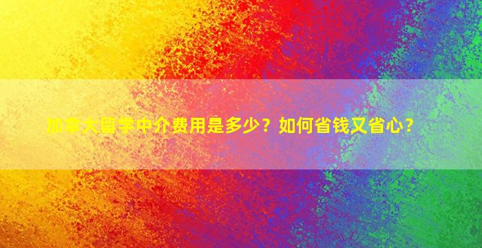 加拿大留学中介费用是多少？如何省钱又省心？