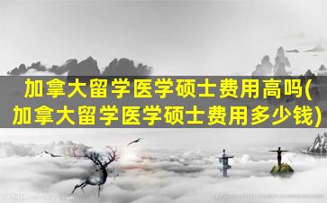 加拿大留学医学硕士费用高吗(加拿大留学医学硕士费用多少钱)