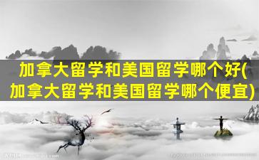 加拿大留学和美国留学哪个好(加拿大留学和美国留学哪个便宜)