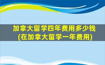 加拿大留学四年费用多少钱(在加拿大留学一年费用)