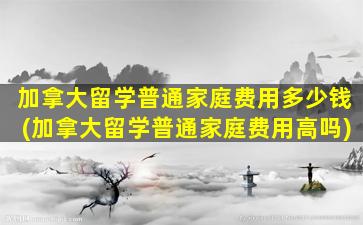 加拿大留学普通家庭费用多少钱(加拿大留学普通家庭费用高吗)