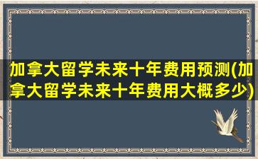 加拿大留学未来十年费用预测(加拿大留学未来十年费用大概多少)