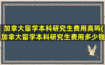 加拿大留学本科研究生费用高吗(加拿大留学本科研究生费用多少钱)