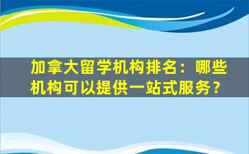 加拿大留学机构排名：哪些机构可以提供一站式服务？