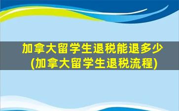 加拿大留学生退税能退多少(加拿大留学生退税流程)