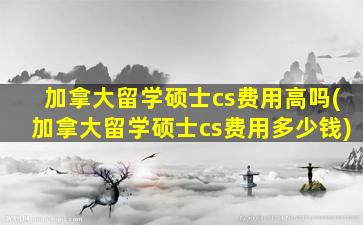 加拿大留学硕士cs费用高吗(加拿大留学硕士cs费用多少钱)