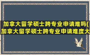 加拿大留学硕士跨专业申请难吗(加拿大留学硕士跨专业申请难度大吗)