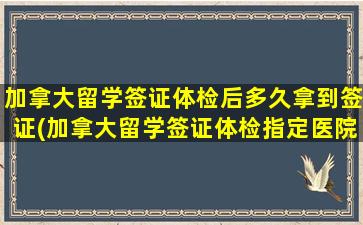 加拿大留学签证体检后多久拿到签证(加拿大留学签证体检指定医院)