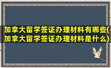 加拿大留学签证办理材料有哪些(加拿大留学签证办理材料是什么)