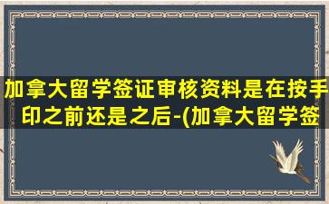 加拿大留学签证审核资料是在按手印之前还是之后-(加拿大留学签证审核中要多久)