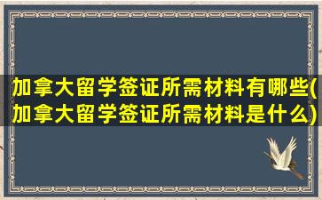 加拿大留学签证所需材料有哪些(加拿大留学签证所需材料是什么)