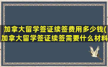 加拿大留学签证续签费用多少钱(加拿大留学签证续签需要什么材料)