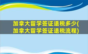 加拿大留学签证退税多少(加拿大留学签证退税流程)