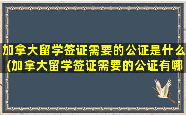 加拿大留学签证需要的公证是什么(加拿大留学签证需要的公证有哪些)