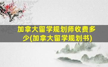 加拿大留学规划师收费多少(加拿大留学规划书)