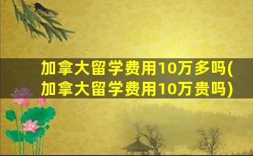 加拿大留学费用10万多吗(加拿大留学费用10万贵吗)