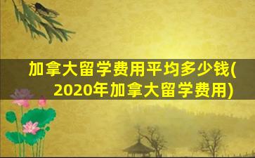 加拿大留学费用平均多少钱(2020年加拿大留学费用)