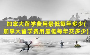 加拿大留学费用最低每年多少(加拿大留学费用最低每年交多少)