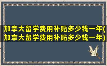 加拿大留学费用补贴多少钱一年(加拿大留学费用补贴多少钱一年)