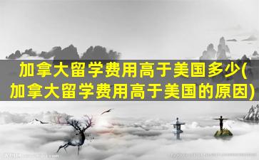 加拿大留学费用高于美国多少(加拿大留学费用高于美国的原因)