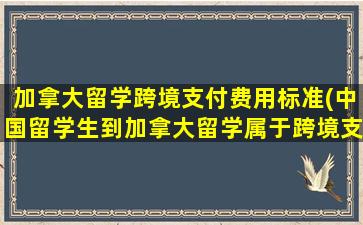 加拿大留学跨境支付费用标准(中国留学生到加拿大留学属于跨境支付)