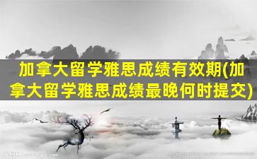 加拿大留学雅思成绩有效期(加拿大留学雅思成绩最晚何时提交)