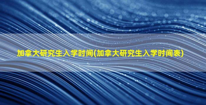 加拿大研究生入学时间(加拿大研究生入学时间表)