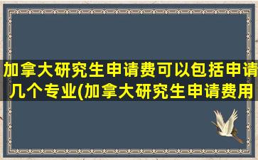 加拿大研究生申请费可以包括申请几个专业(加拿大研究生申请费用多少)