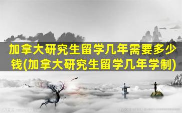 加拿大研究生留学几年需要多少钱(加拿大研究生留学几年学制)