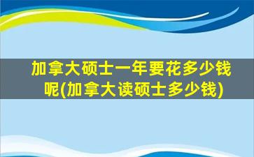 加拿大硕士一年要花多少钱呢(加拿大读硕士多少钱)