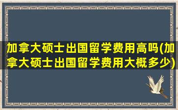 加拿大硕士出国留学费用高吗(加拿大硕士出国留学费用大概多少)