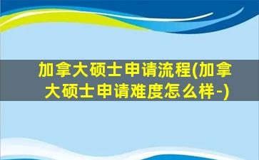 加拿大硕士申请流程(加拿大硕士申请难度怎么样-)