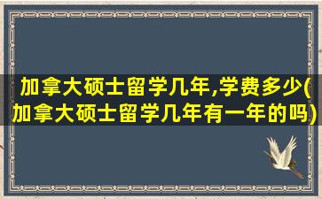 加拿大硕士留学几年,学费多少(加拿大硕士留学几年有一年的吗)