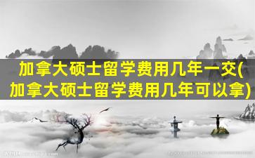 加拿大硕士留学费用几年一交(加拿大硕士留学费用几年可以拿)