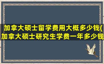 加拿大硕士留学费用大概多少钱(加拿大硕士研究生学费一年多少钱)