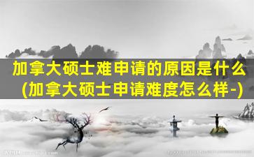 加拿大硕士难申请的原因是什么(加拿大硕士申请难度怎么样-)