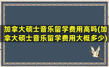 加拿大硕士音乐留学费用高吗(加拿大硕士音乐留学费用大概多少)