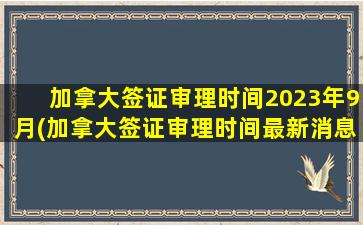 加拿大签证审理时间2023年9月(加拿大签证审理时间最新消息)