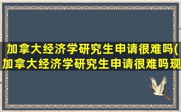 加拿大经济学研究生申请很难吗(加拿大经济学研究生申请很难吗现在)