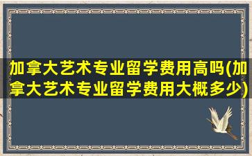 加拿大艺术专业留学费用高吗(加拿大艺术专业留学费用大概多少)