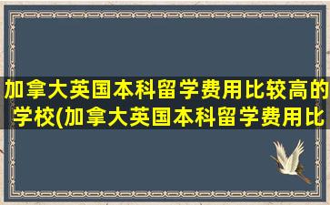 加拿大英国本科留学费用比较高的学校(加拿大英国本科留学费用比较高的专业)