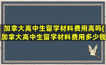 加拿大高中生留学材料费用高吗(加拿大高中生留学材料费用多少钱)