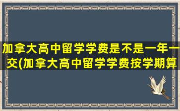 加拿大高中留学学费是不是一年一交(加拿大高中留学学费按学期算吗)