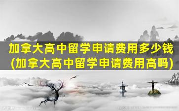 加拿大高中留学申请费用多少钱(加拿大高中留学申请费用高吗)