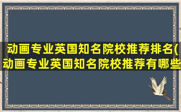 动画专业英国知名院校推荐排名(动画专业英国知名院校推荐有哪些)