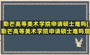 勒芒高等美术学院申请硕士难吗(勒芒高等美术学院申请硕士难吗现在)