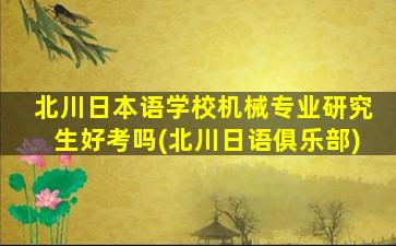 北川日本语学校机械专业研究生好考吗(北川日语俱乐部)