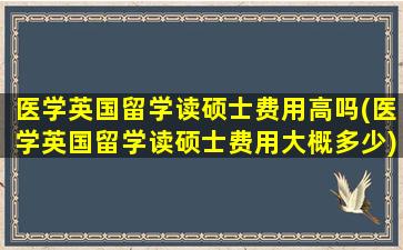 医学英国留学读硕士费用高吗(医学英国留学读硕士费用大概多少)