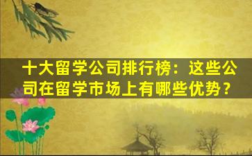 十大留学公司排行榜：这些公司在留学市场上有哪些优势？