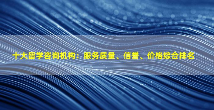 十大留学咨询机构：服务质量、信誉、价格综合排名